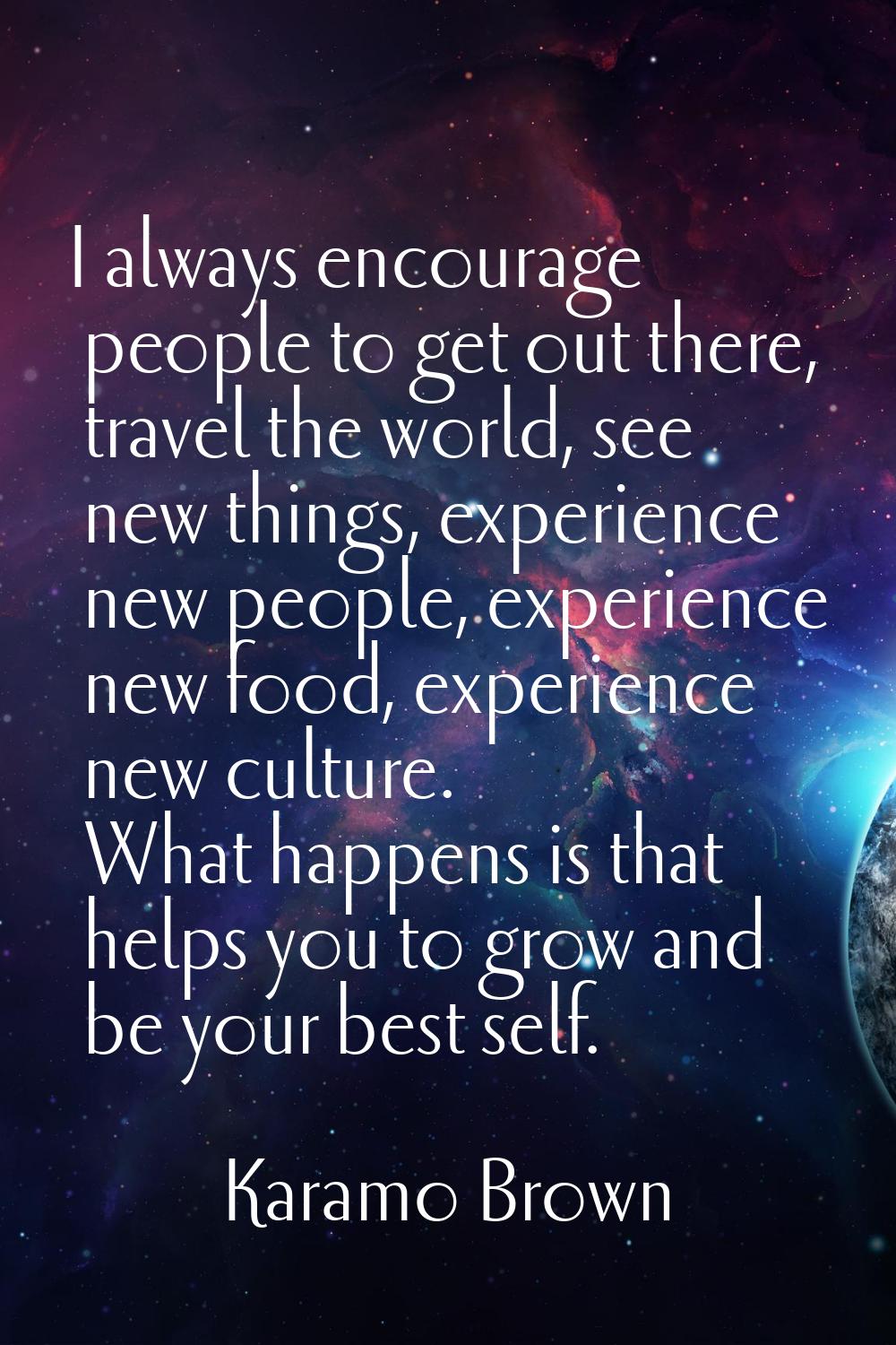 I always encourage people to get out there, travel the world, see new things, experience new people