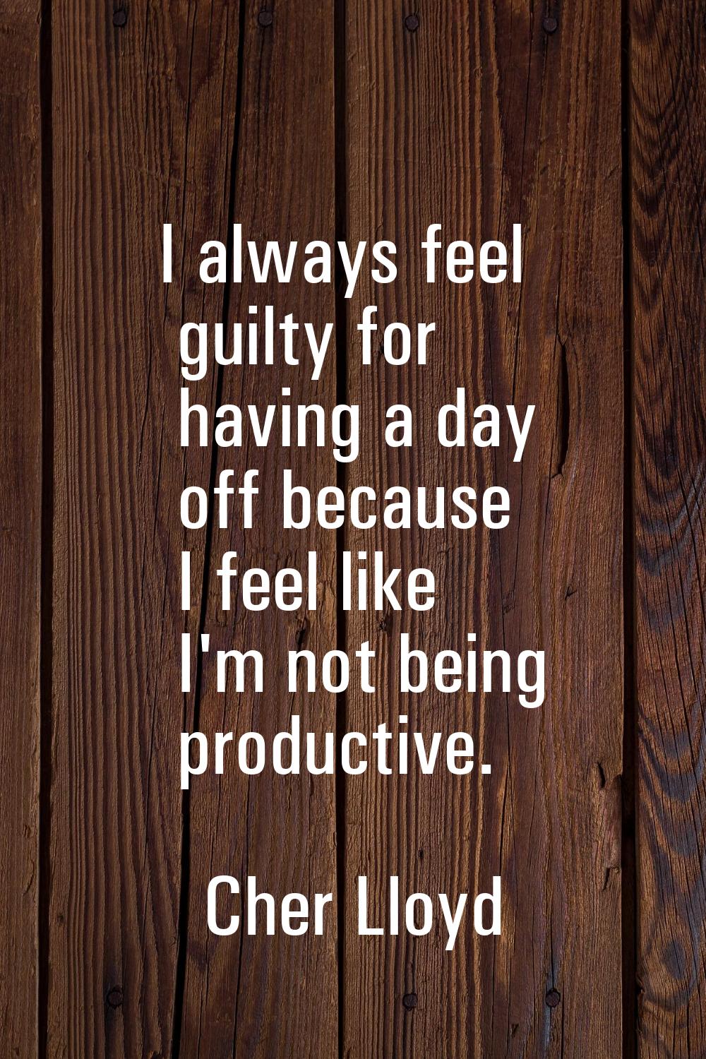 I always feel guilty for having a day off because I feel like I'm not being productive.