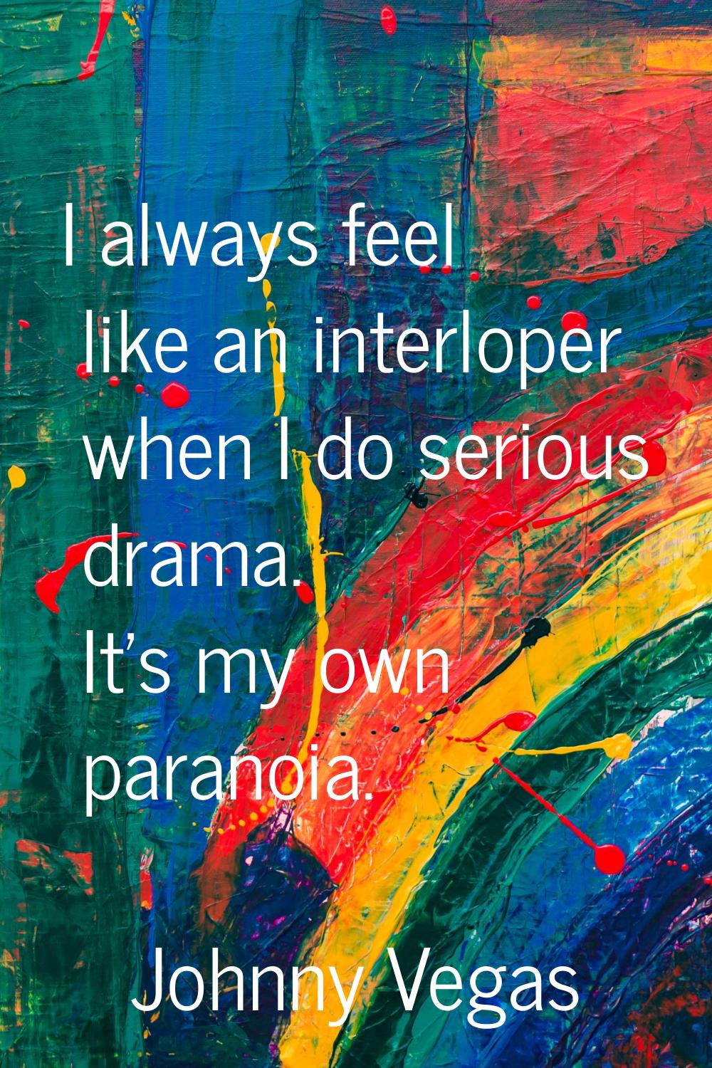 I always feel like an interloper when I do serious drama. It's my own paranoia.