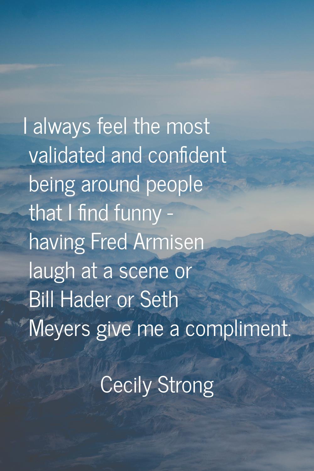 I always feel the most validated and confident being around people that I find funny - having Fred 