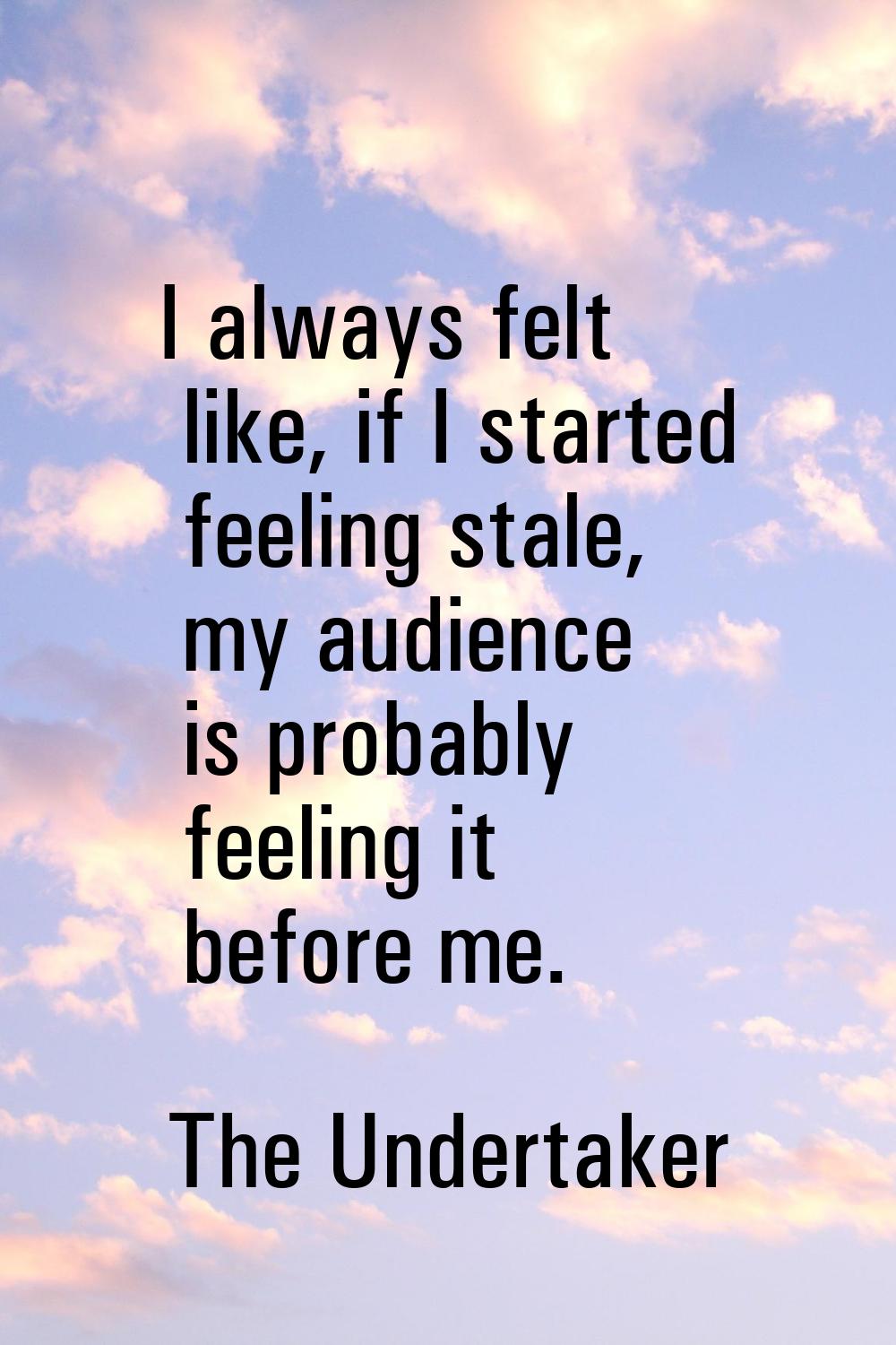 I always felt like, if I started feeling stale, my audience is probably feeling it before me.