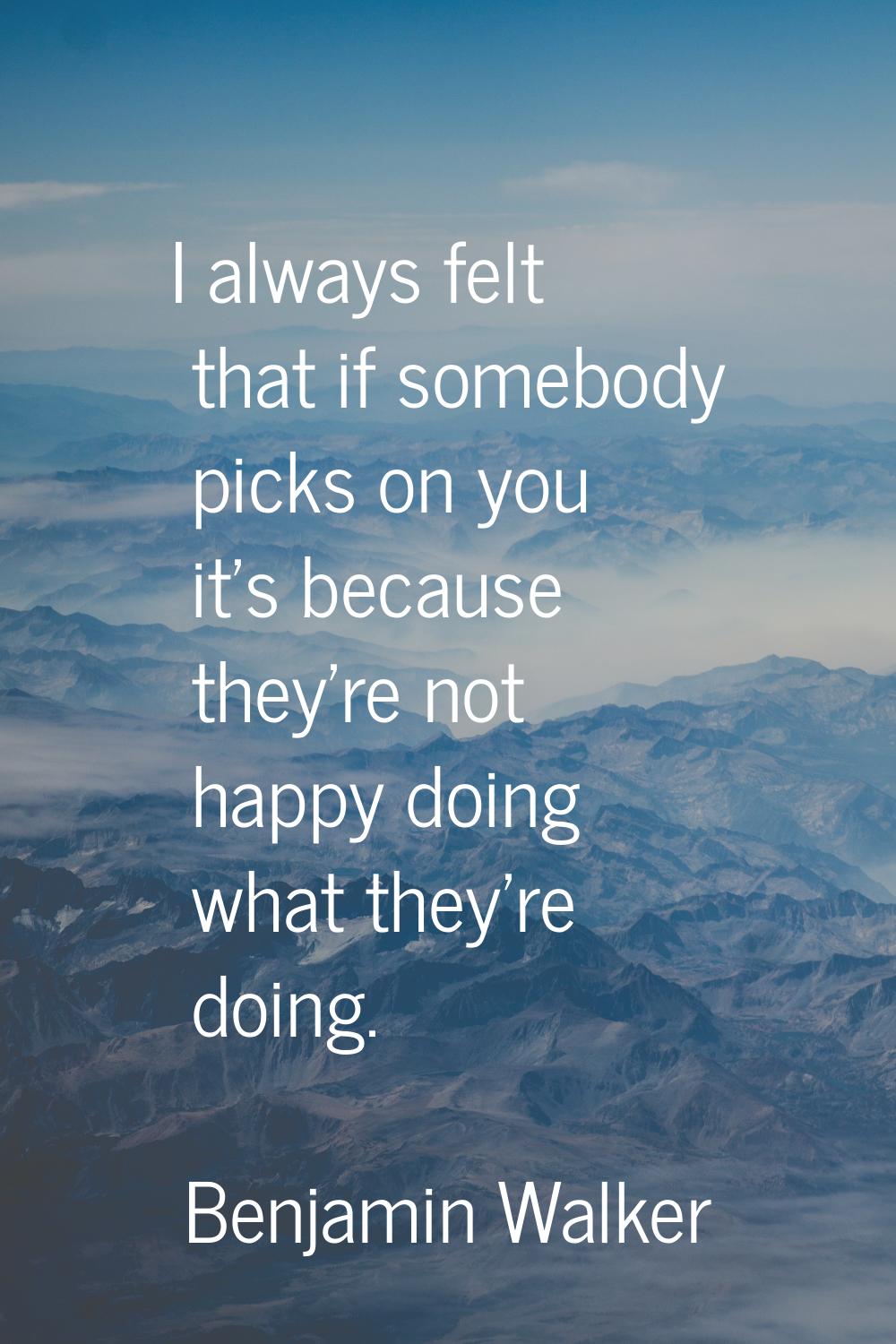 I always felt that if somebody picks on you it's because they're not happy doing what they're doing