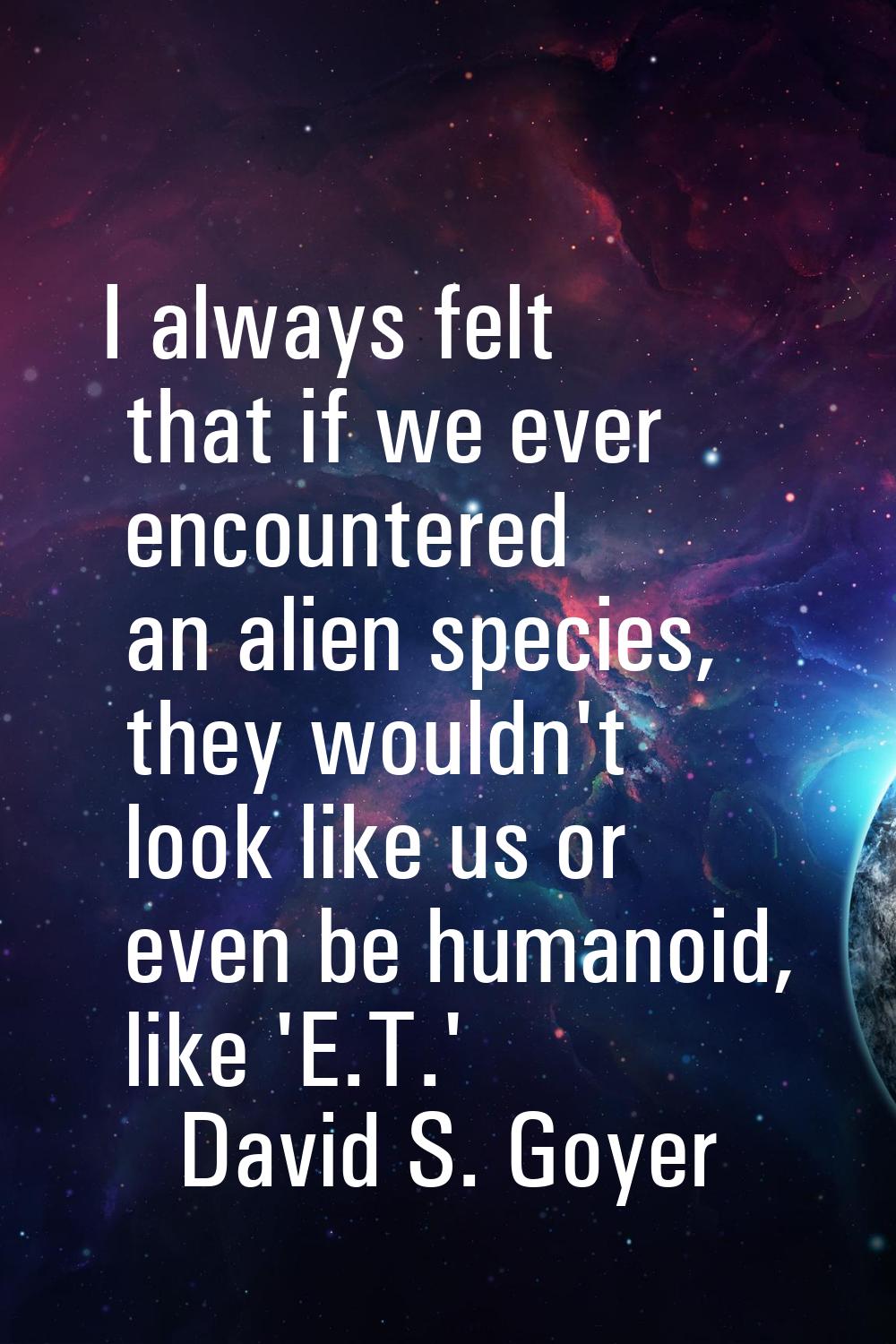 I always felt that if we ever encountered an alien species, they wouldn't look like us or even be h