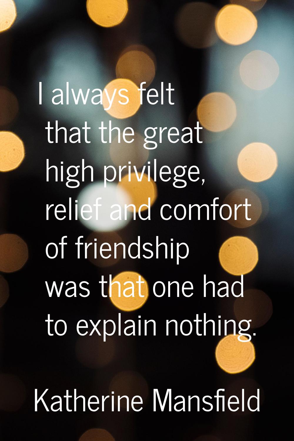I always felt that the great high privilege, relief and comfort of friendship was that one had to e