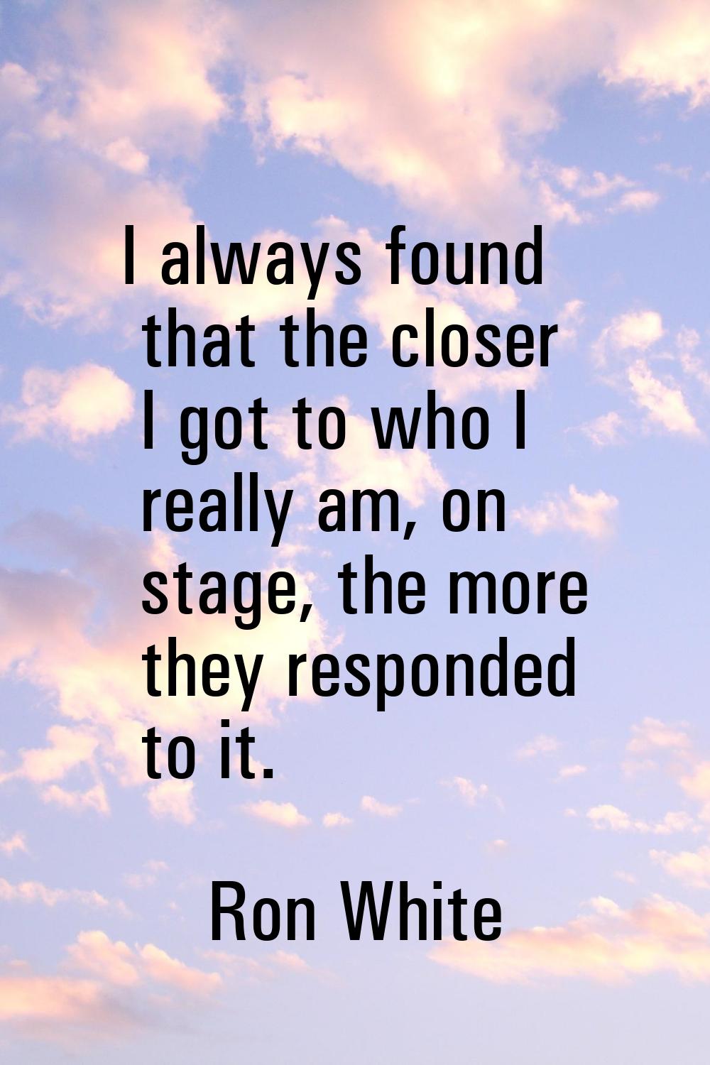 I always found that the closer I got to who I really am, on stage, the more they responded to it.