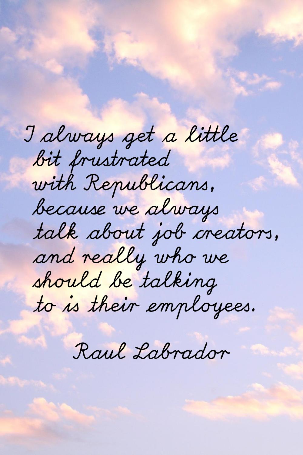 I always get a little bit frustrated with Republicans, because we always talk about job creators, a