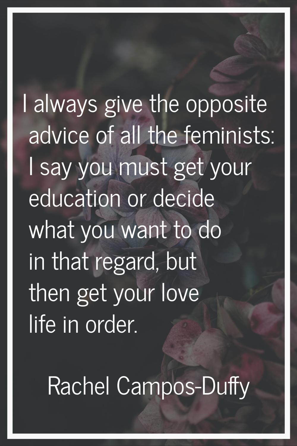 I always give the opposite advice of all the feminists: I say you must get your education or decide