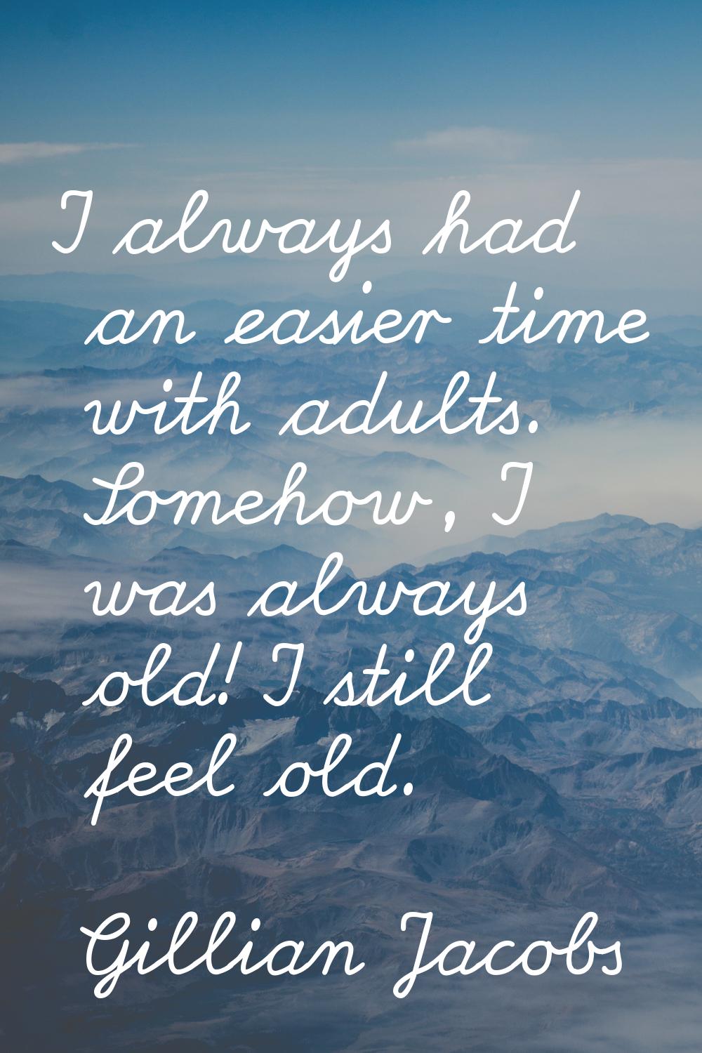 I always had an easier time with adults. Somehow, I was always old! I still feel old.