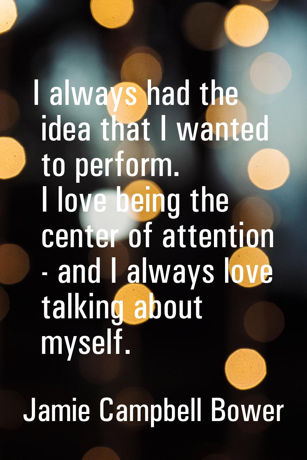 I always had the idea that I wanted to perform. I love being the center of attention - and I always
