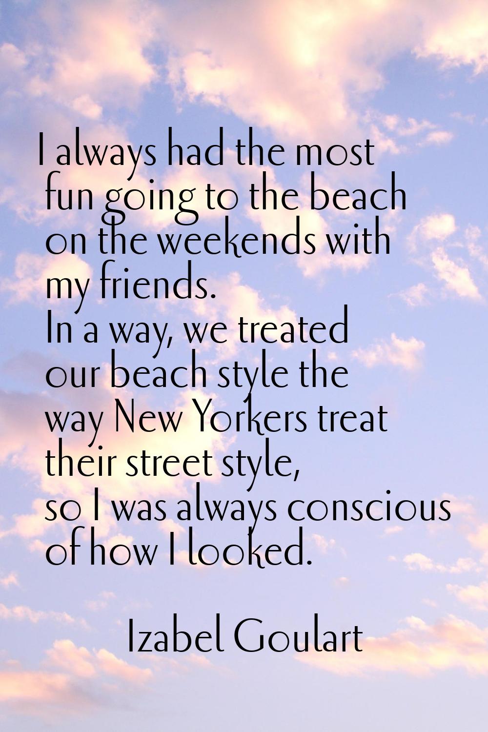 I always had the most fun going to the beach on the weekends with my friends. In a way, we treated 