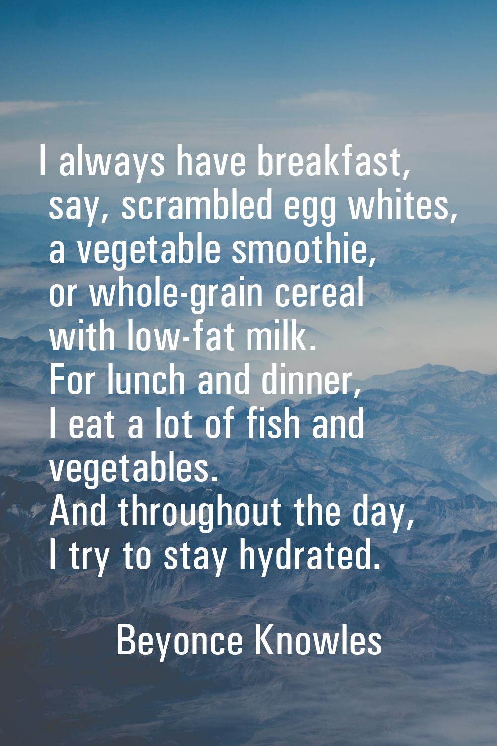 I always have breakfast, say, scrambled egg whites, a vegetable smoothie, or whole-grain cereal wit
