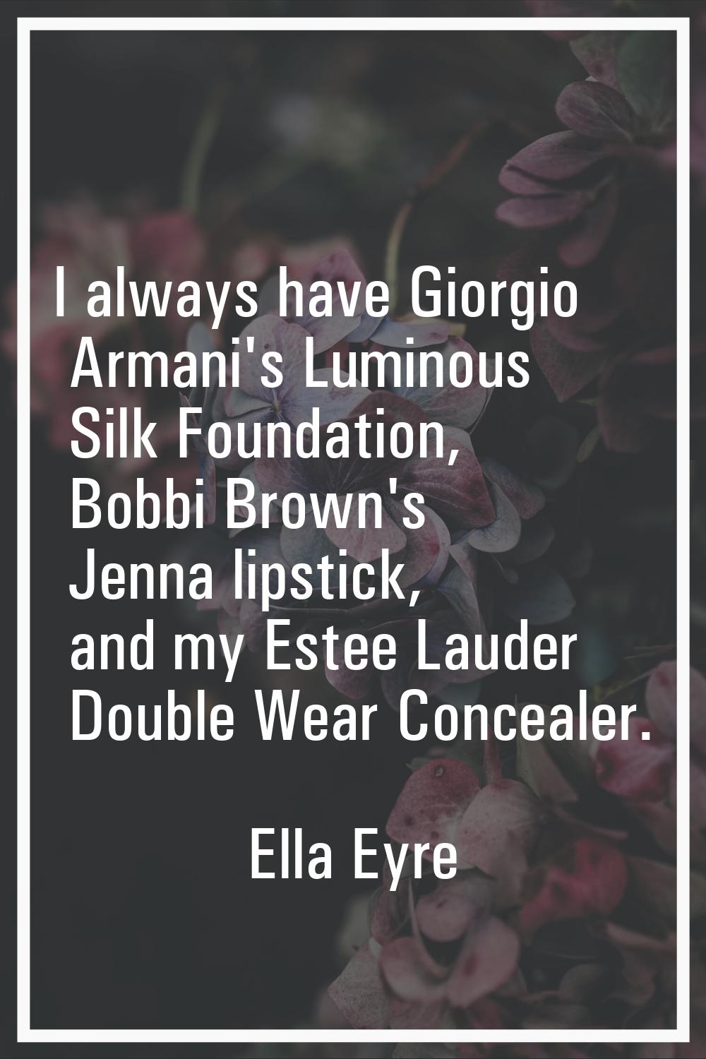 I always have Giorgio Armani's Luminous Silk Foundation, Bobbi Brown's Jenna lipstick, and my Estee
