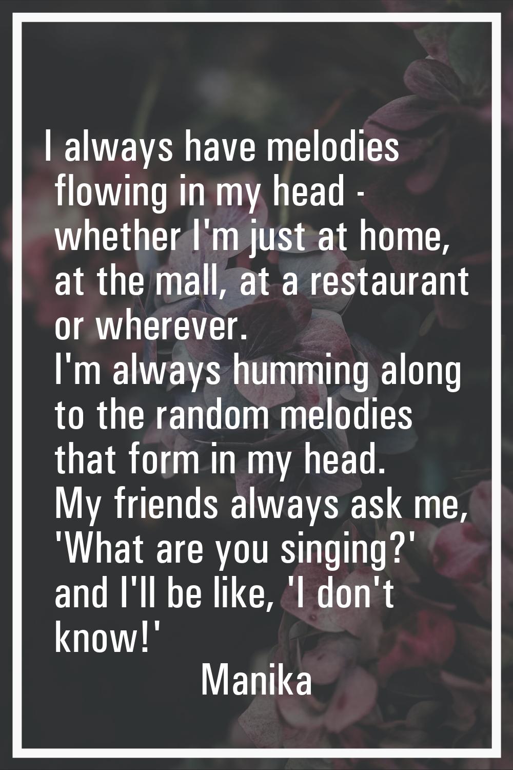 I always have melodies flowing in my head - whether I'm just at home, at the mall, at a restaurant 