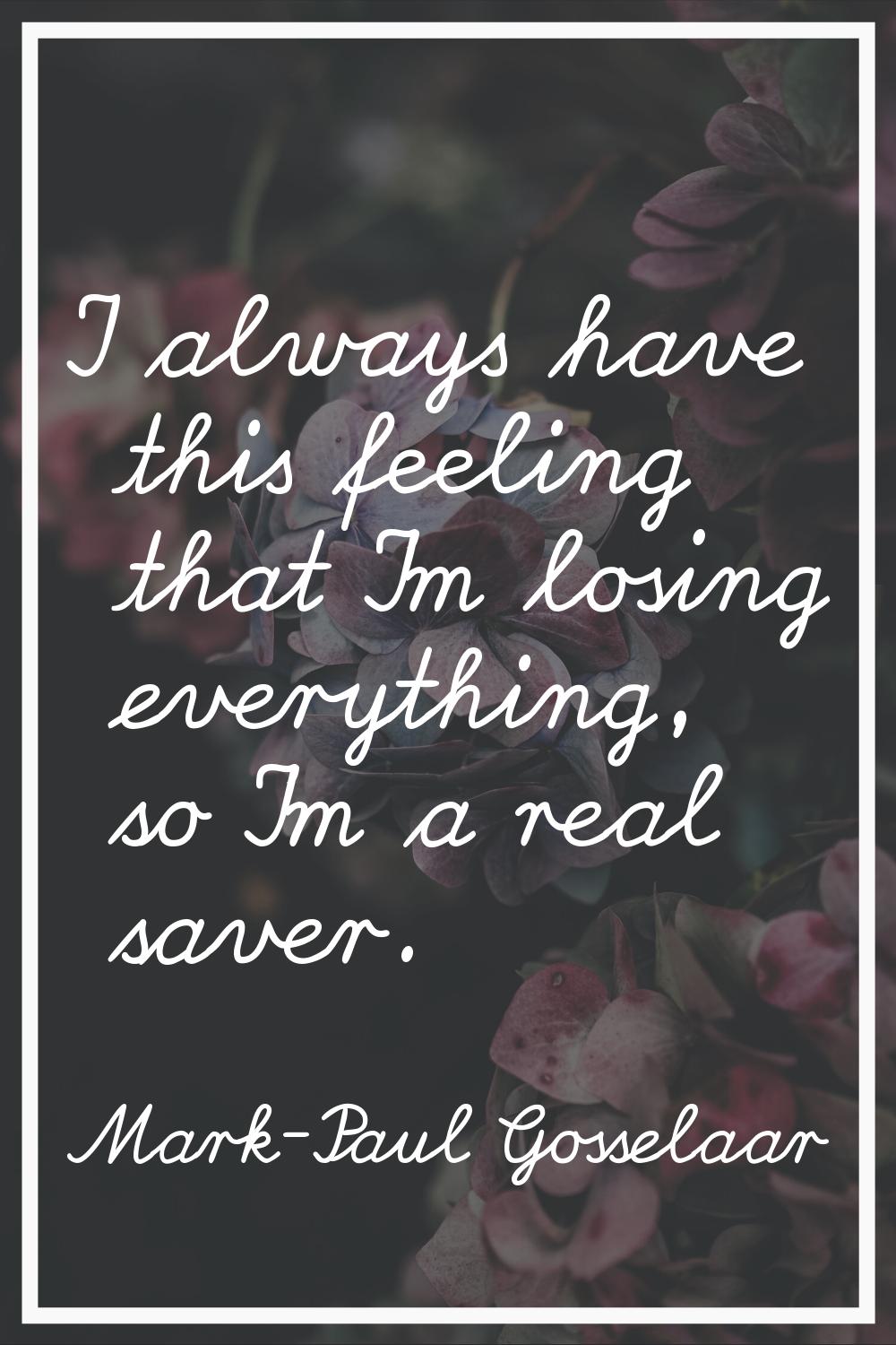 I always have this feeling that I'm losing everything, so I'm a real saver.