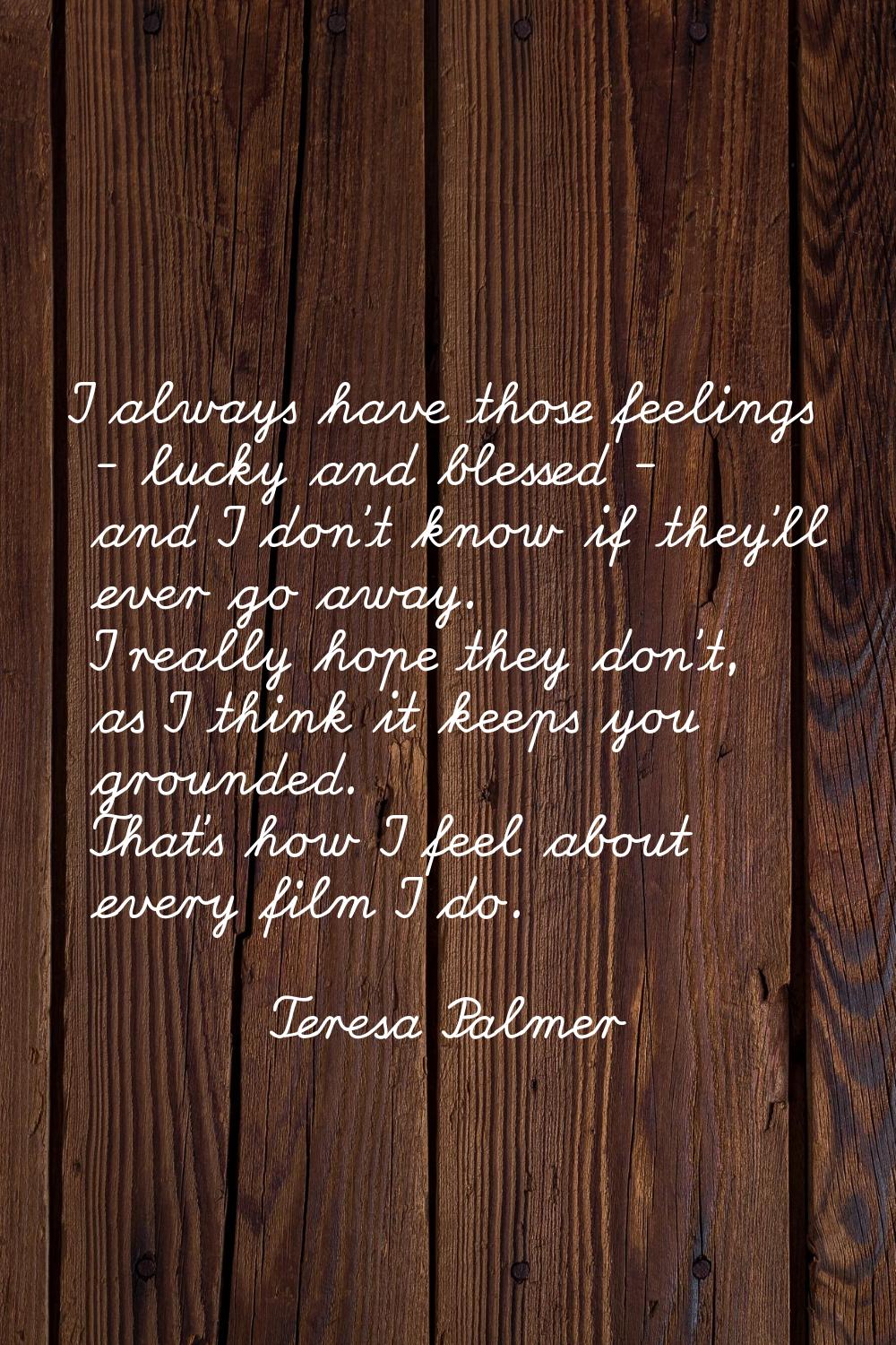 I always have those feelings - lucky and blessed - and I don't know if they'll ever go away. I real