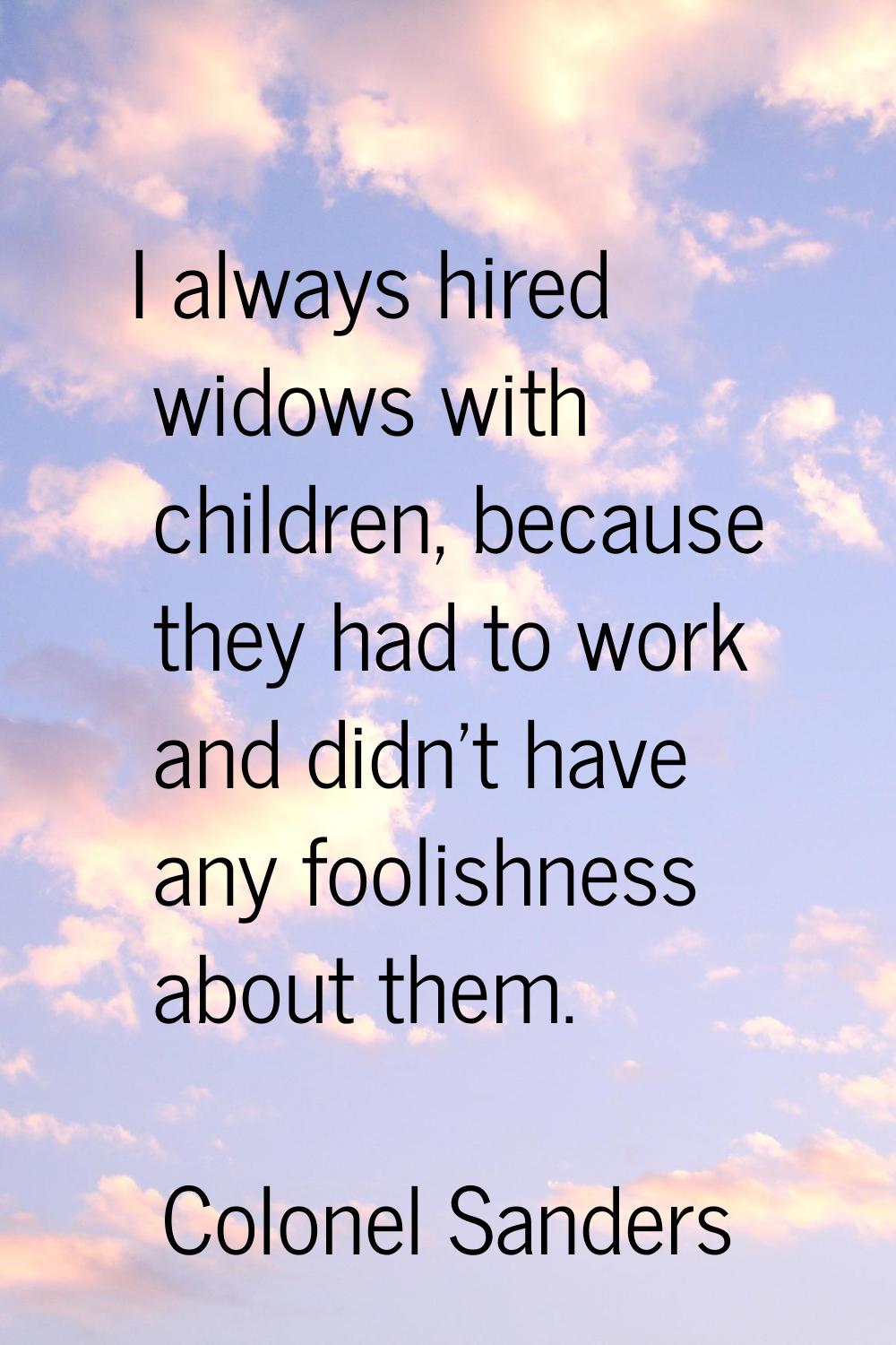 I always hired widows with children, because they had to work and didn't have any foolishness about