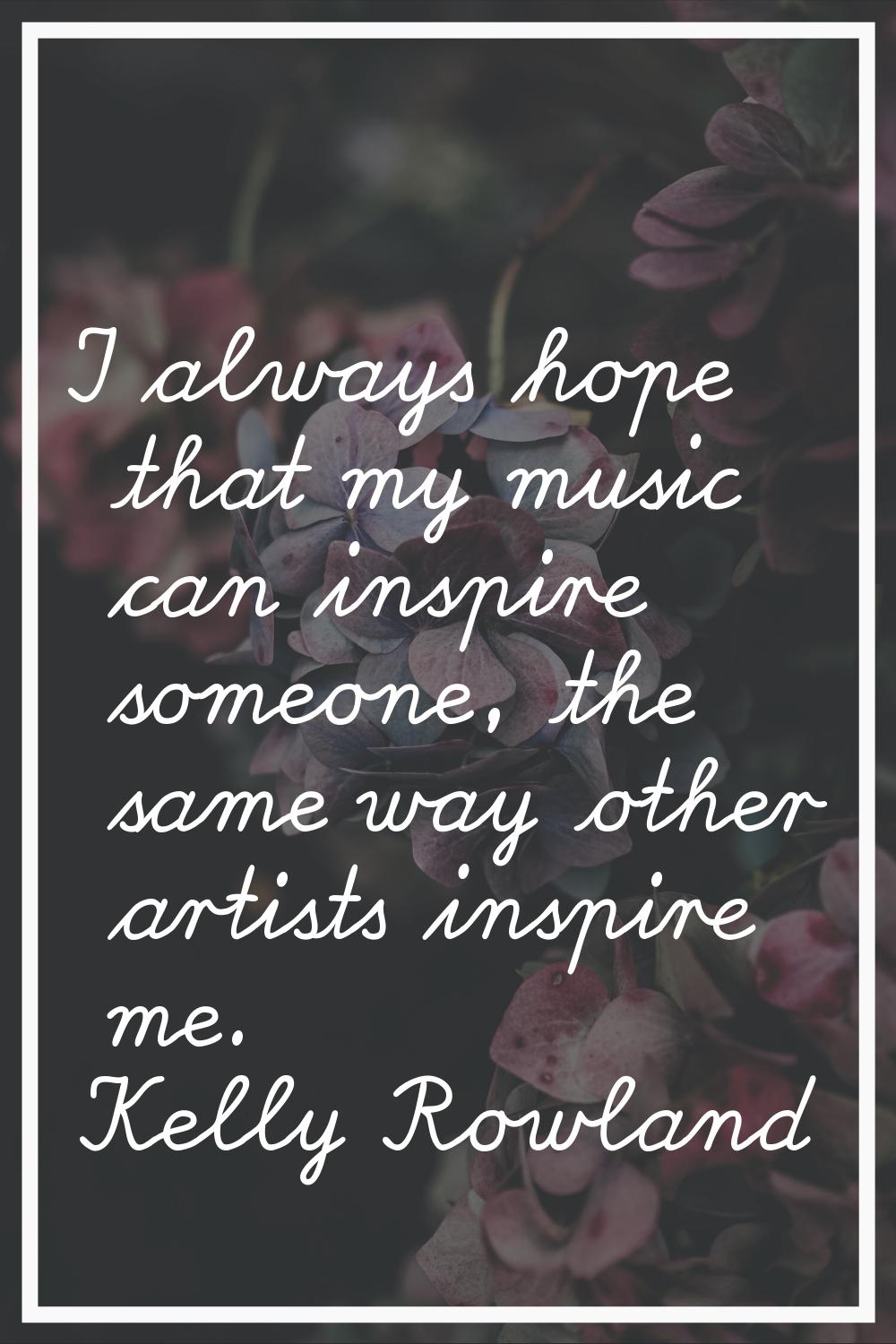 I always hope that my music can inspire someone, the same way other artists inspire me.