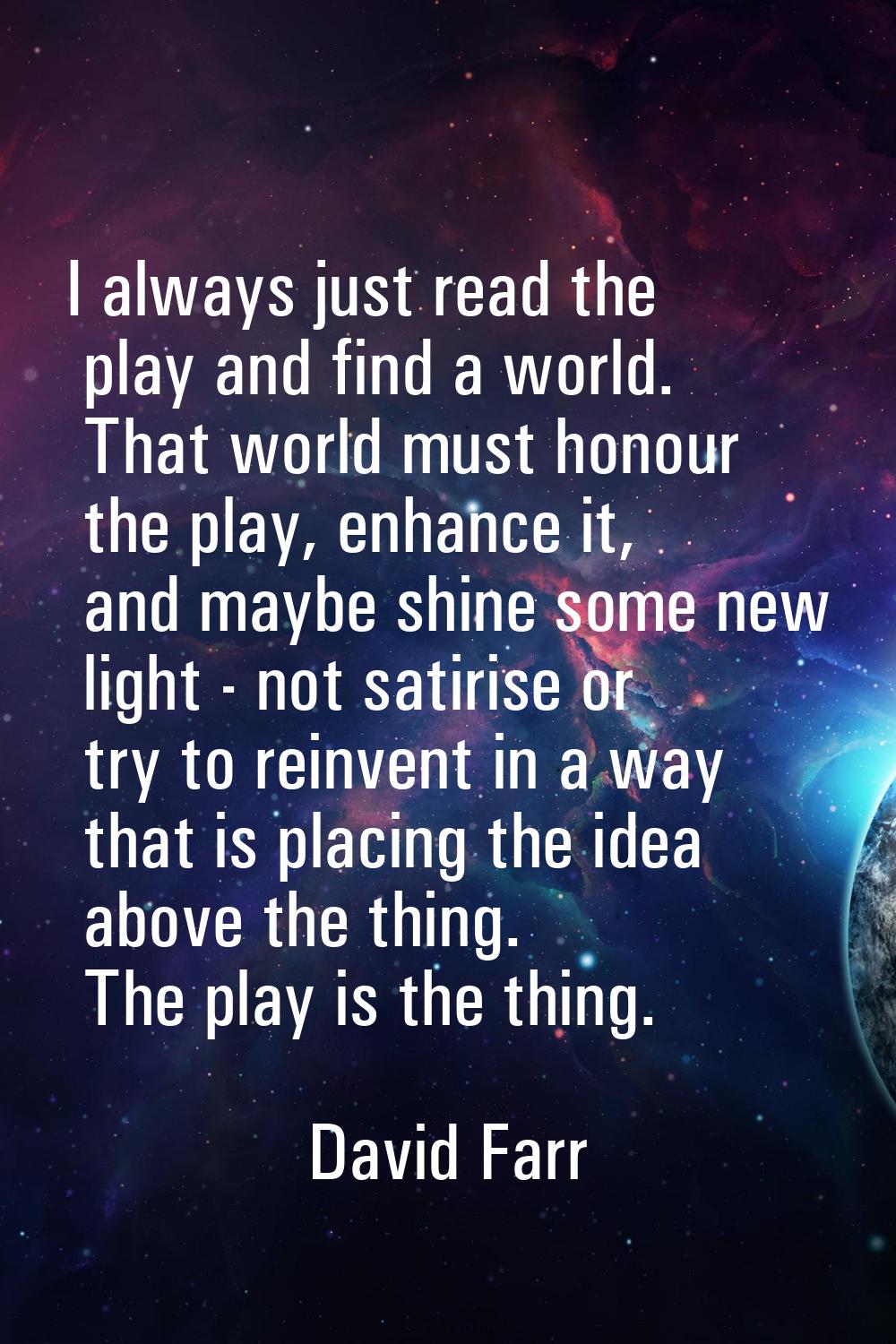 I always just read the play and find a world. That world must honour the play, enhance it, and mayb