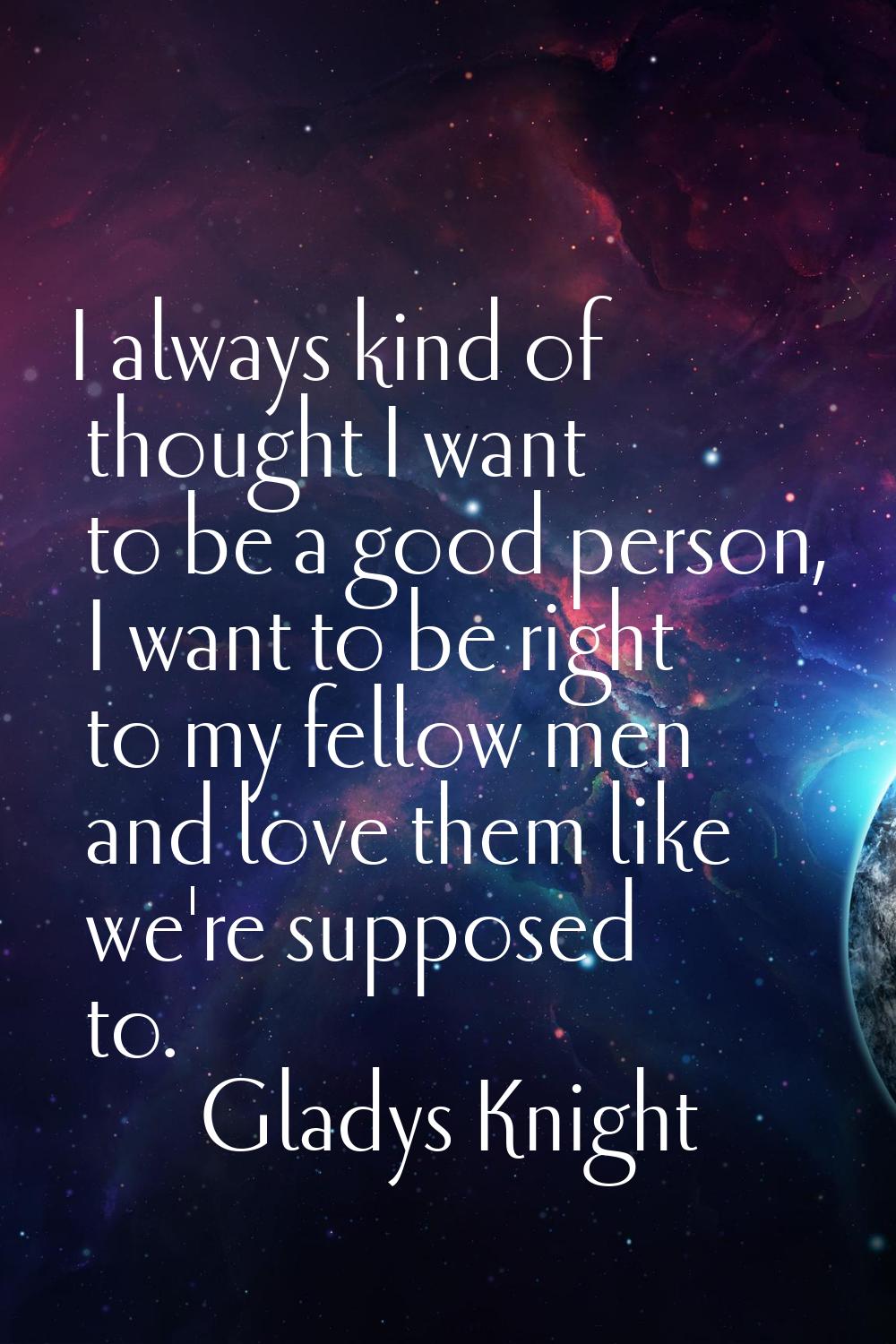 I always kind of thought I want to be a good person, I want to be right to my fellow men and love t