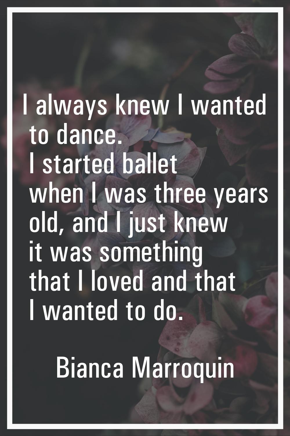 I always knew I wanted to dance. I started ballet when I was three years old, and I just knew it wa