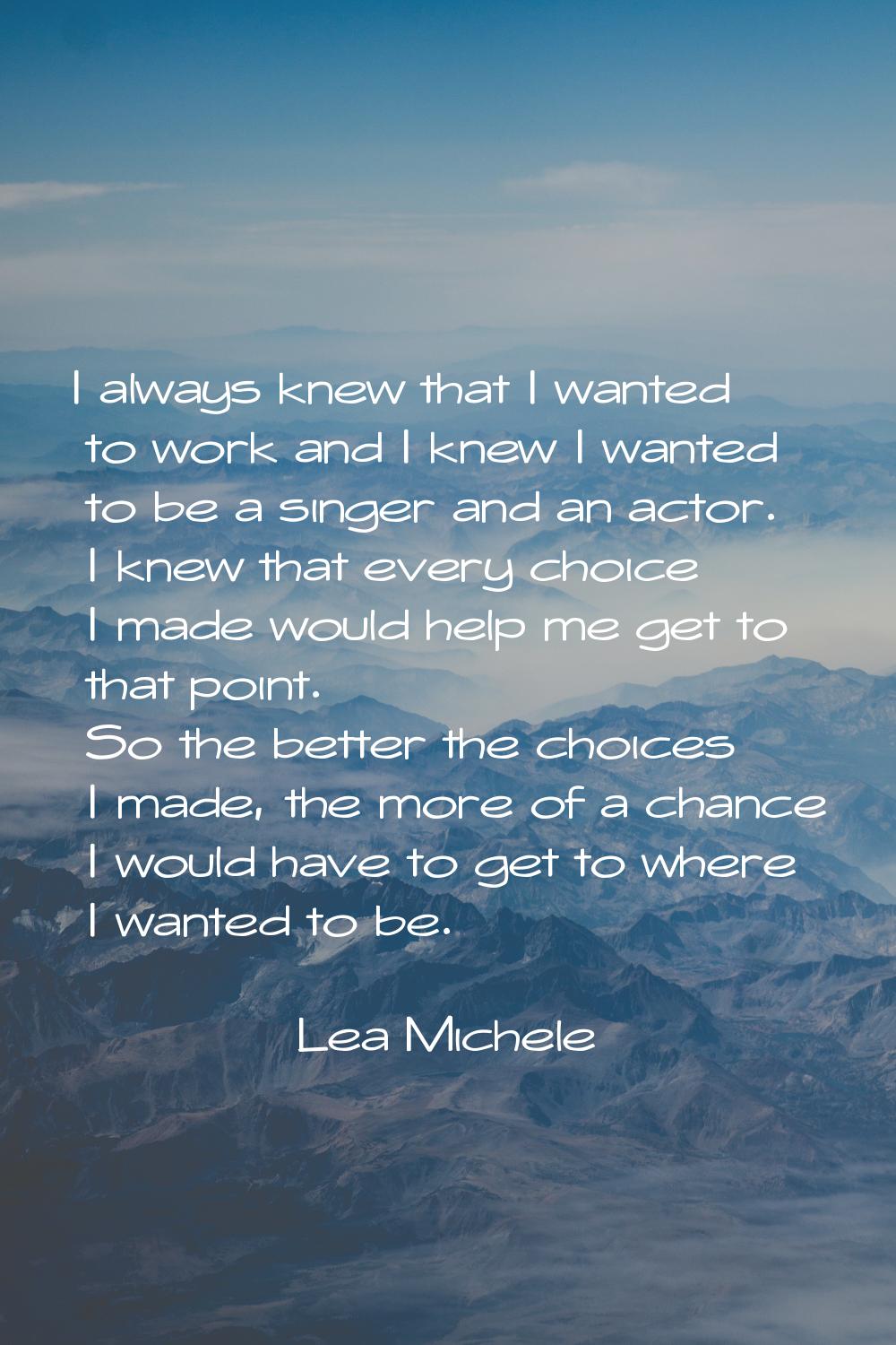 I always knew that I wanted to work and I knew I wanted to be a singer and an actor. I knew that ev