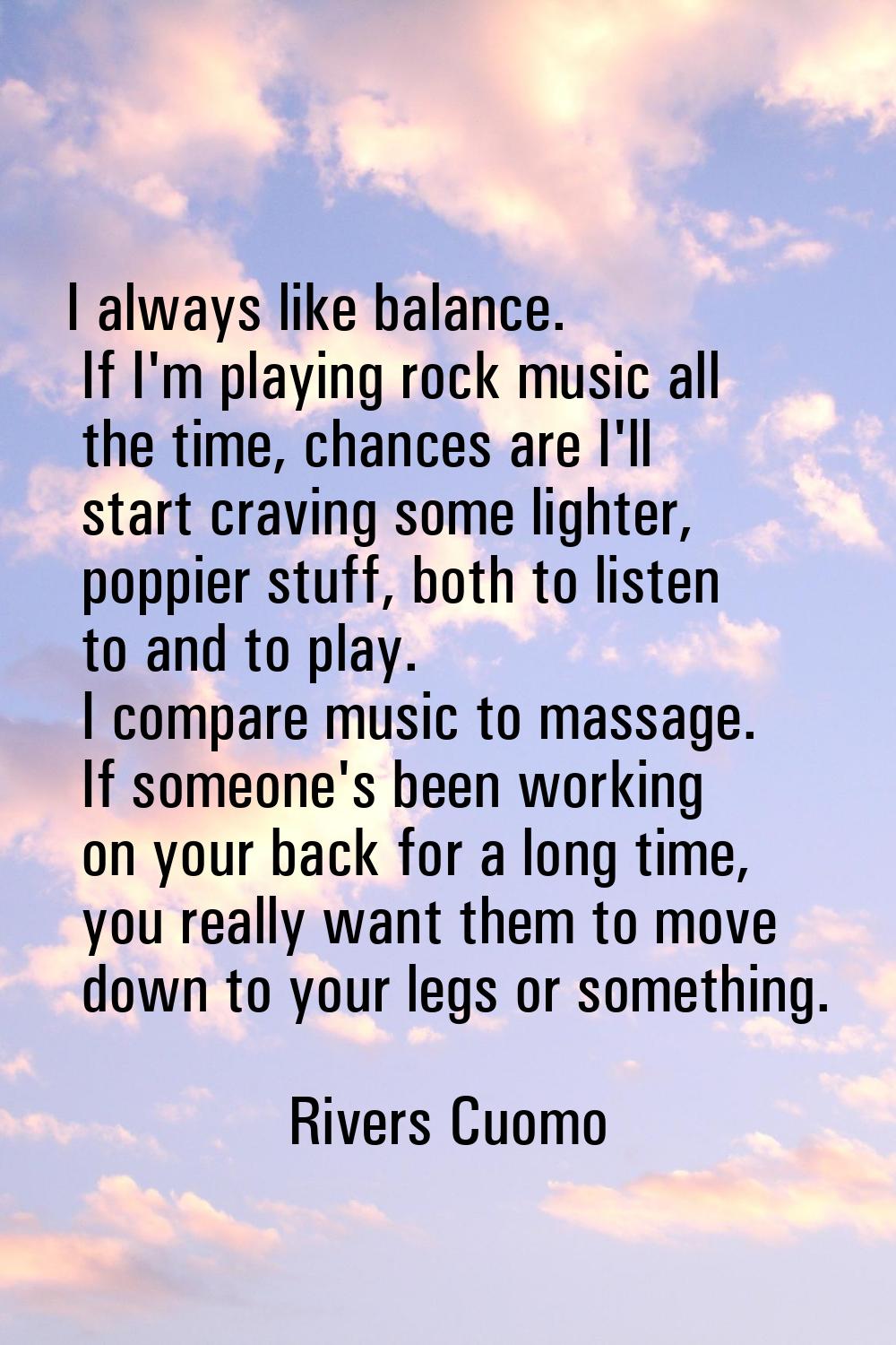 I always like balance. If I'm playing rock music all the time, chances are I'll start craving some 