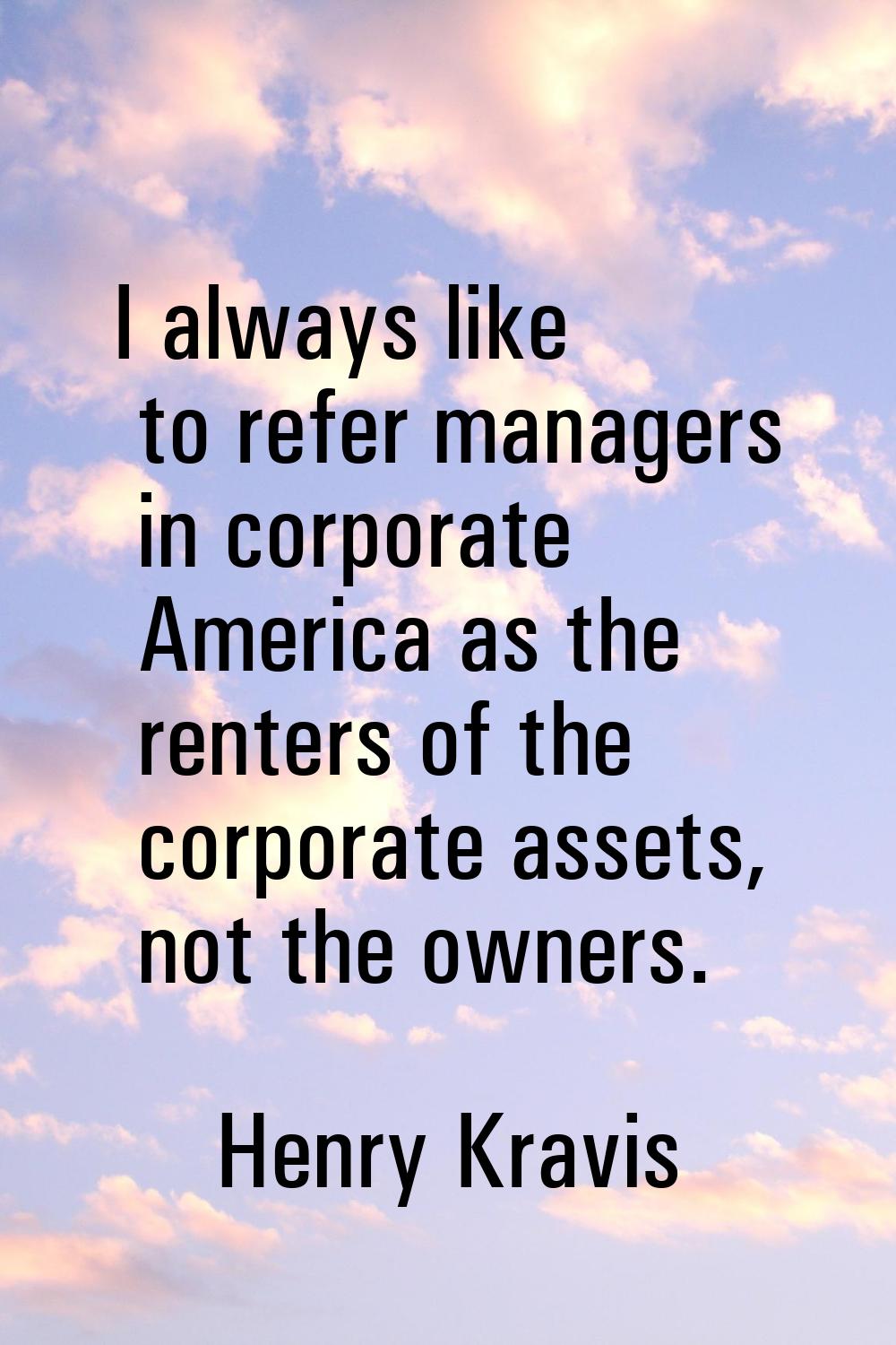 I always like to refer managers in corporate America as the renters of the corporate assets, not th