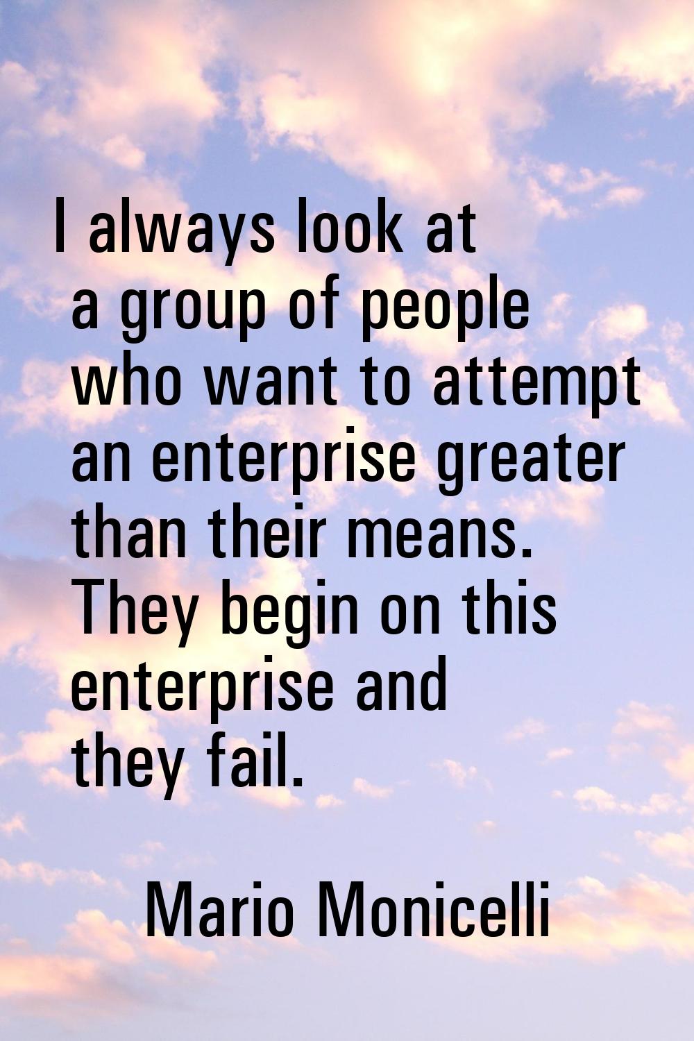 I always look at a group of people who want to attempt an enterprise greater than their means. They