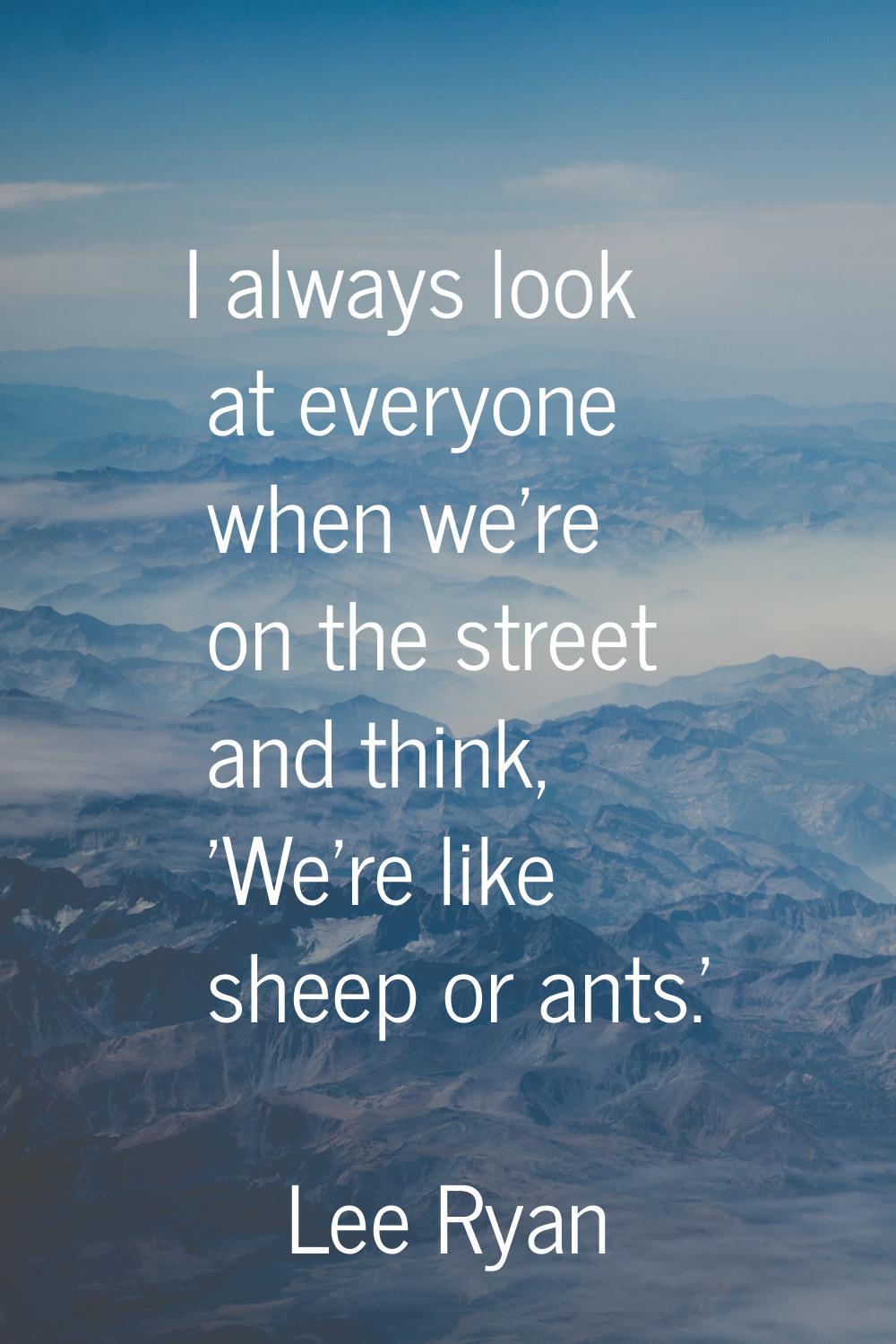 I always look at everyone when we're on the street and think, 'We're like sheep or ants.'