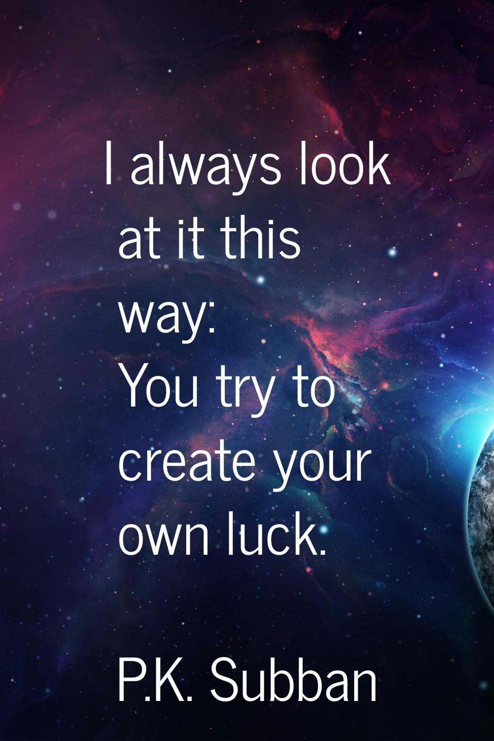 I always look at it this way: You try to create your own luck.