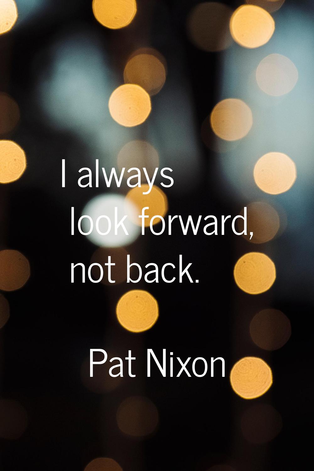 I always look forward, not back.