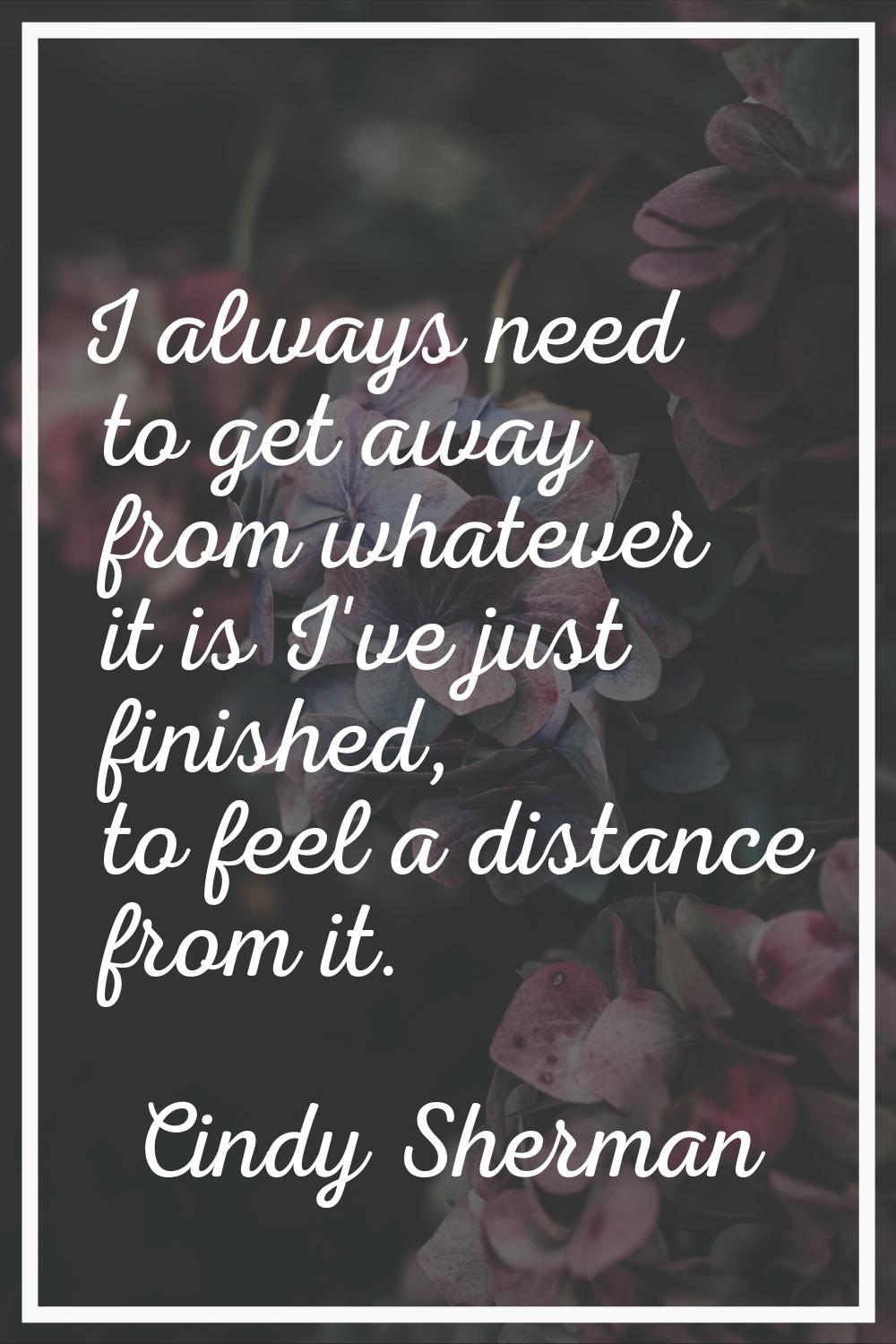 I always need to get away from whatever it is I've just finished, to feel a distance from it.