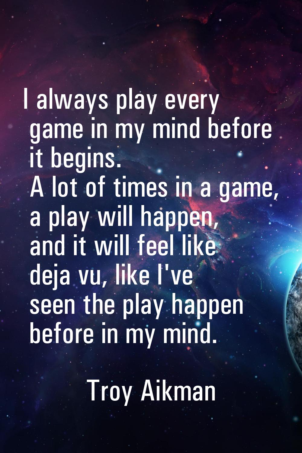 I always play every game in my mind before it begins. A lot of times in a game, a play will happen,