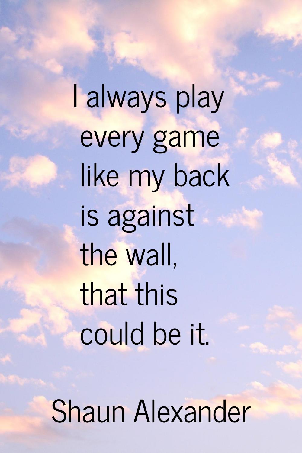 I always play every game like my back is against the wall, that this could be it.