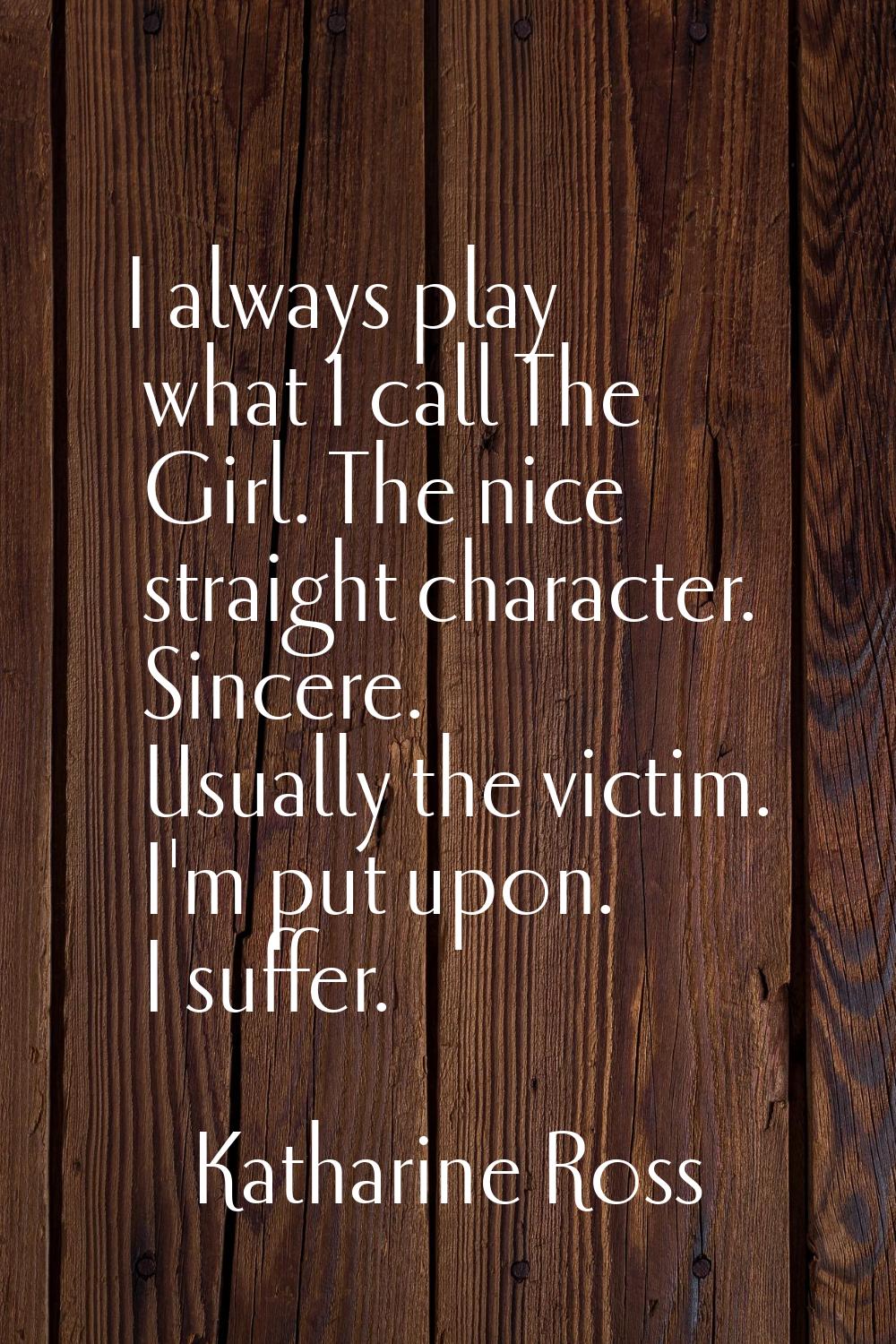 I always play what I call The Girl. The nice straight character. Sincere. Usually the victim. I'm p
