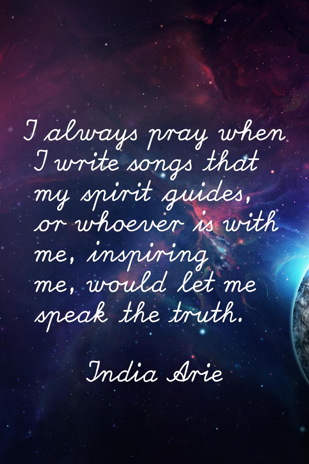 I always pray when I write songs that my spirit guides, or whoever is with me, inspiring me, would 