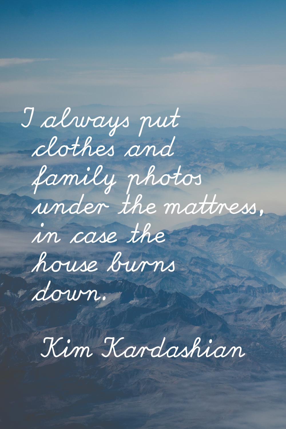 I always put clothes and family photos under the mattress, in case the house burns down.