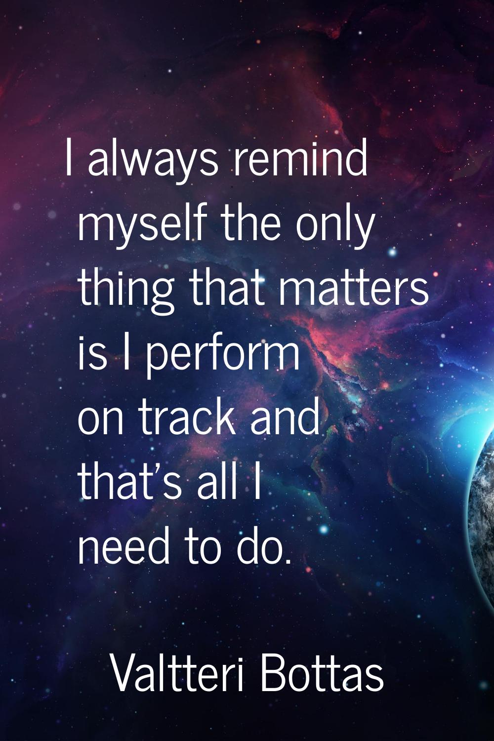 I always remind myself the only thing that matters is I perform on track and that's all I need to d