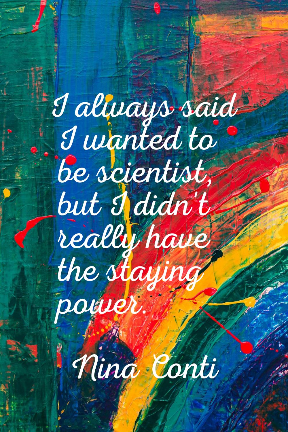 I always said I wanted to be scientist, but I didn't really have the staying power.