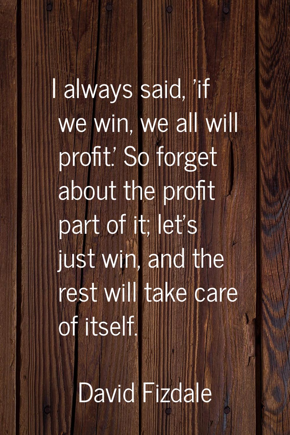 I always said, 'if we win, we all will profit.' So forget about the profit part of it; let's just w