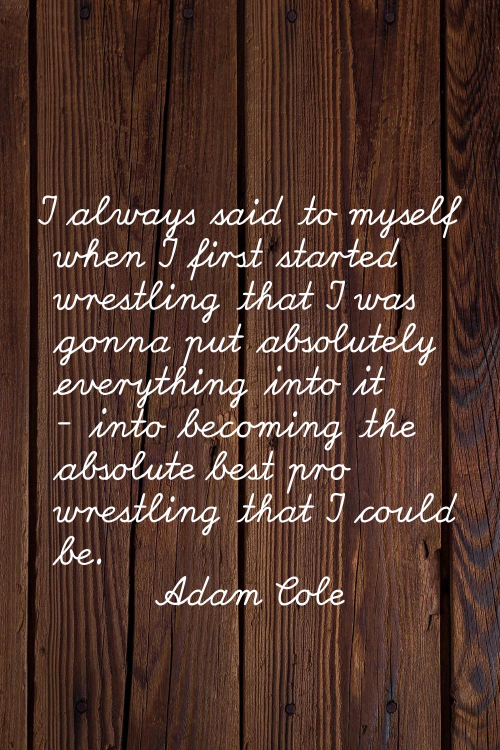 I always said to myself when I first started wrestling that I was gonna put absolutely everything i