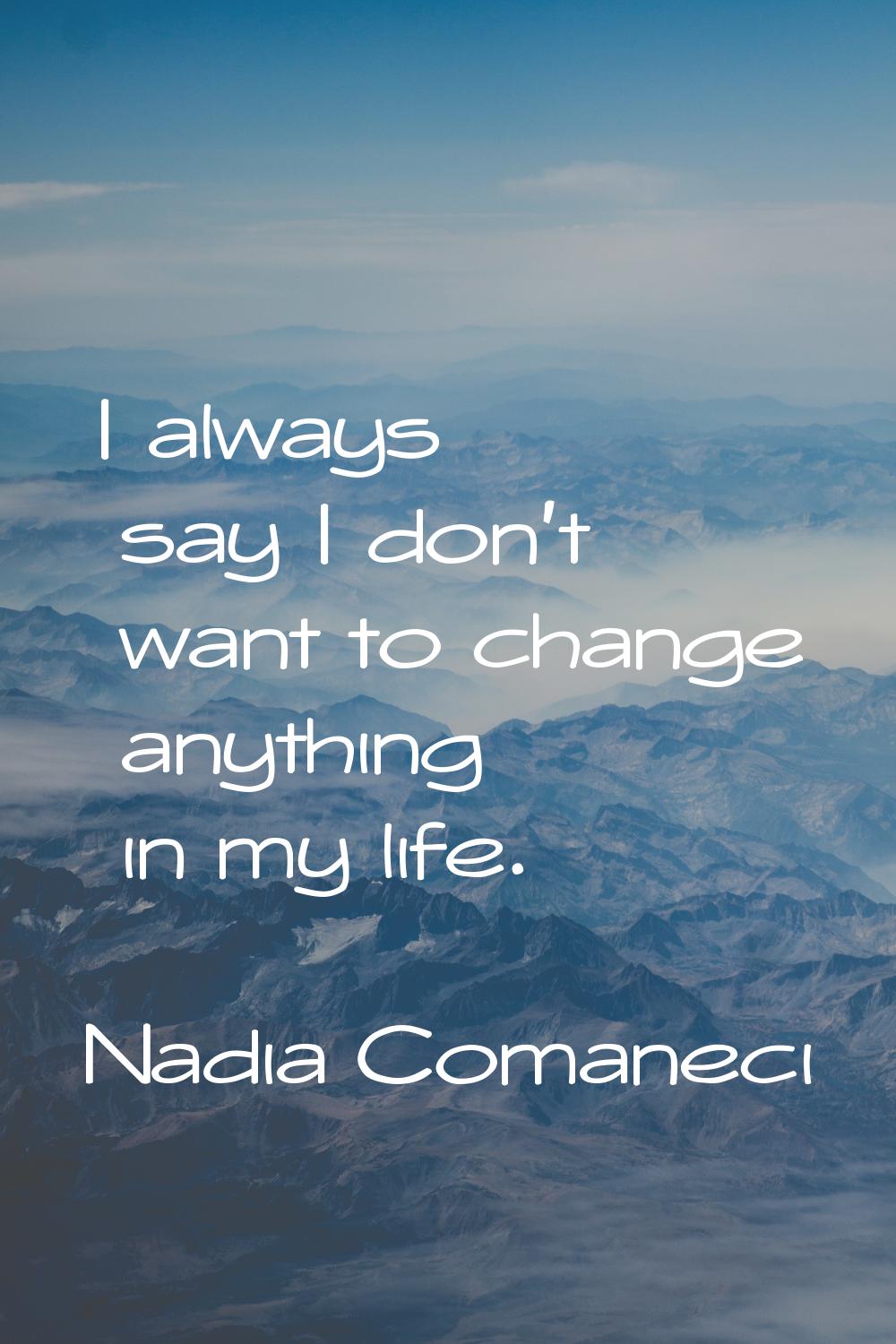 I always say I don't want to change anything in my life.