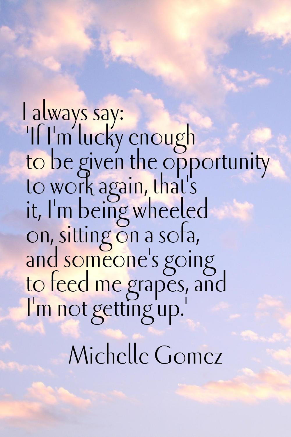 I always say: 'If I'm lucky enough to be given the opportunity to work again, that's it, I'm being 