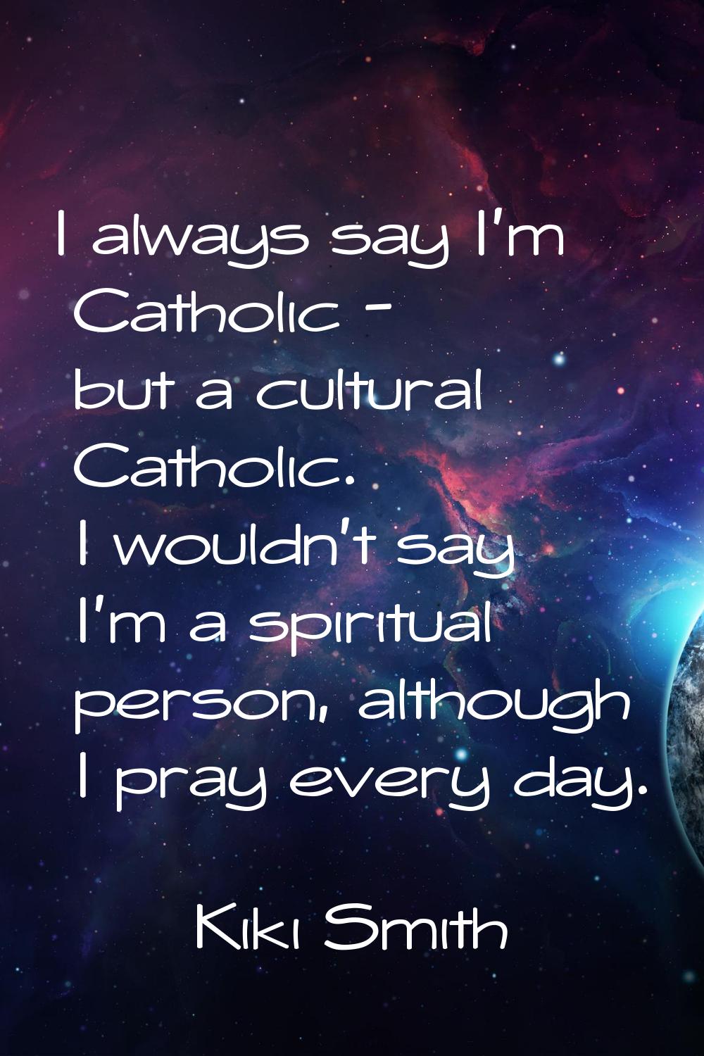 I always say I'm Catholic - but a cultural Catholic. I wouldn't say I'm a spiritual person, althoug