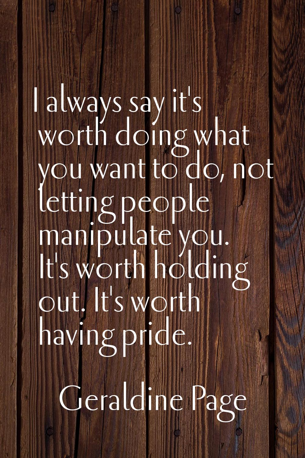 I always say it's worth doing what you want to do, not letting people manipulate you. It's worth ho