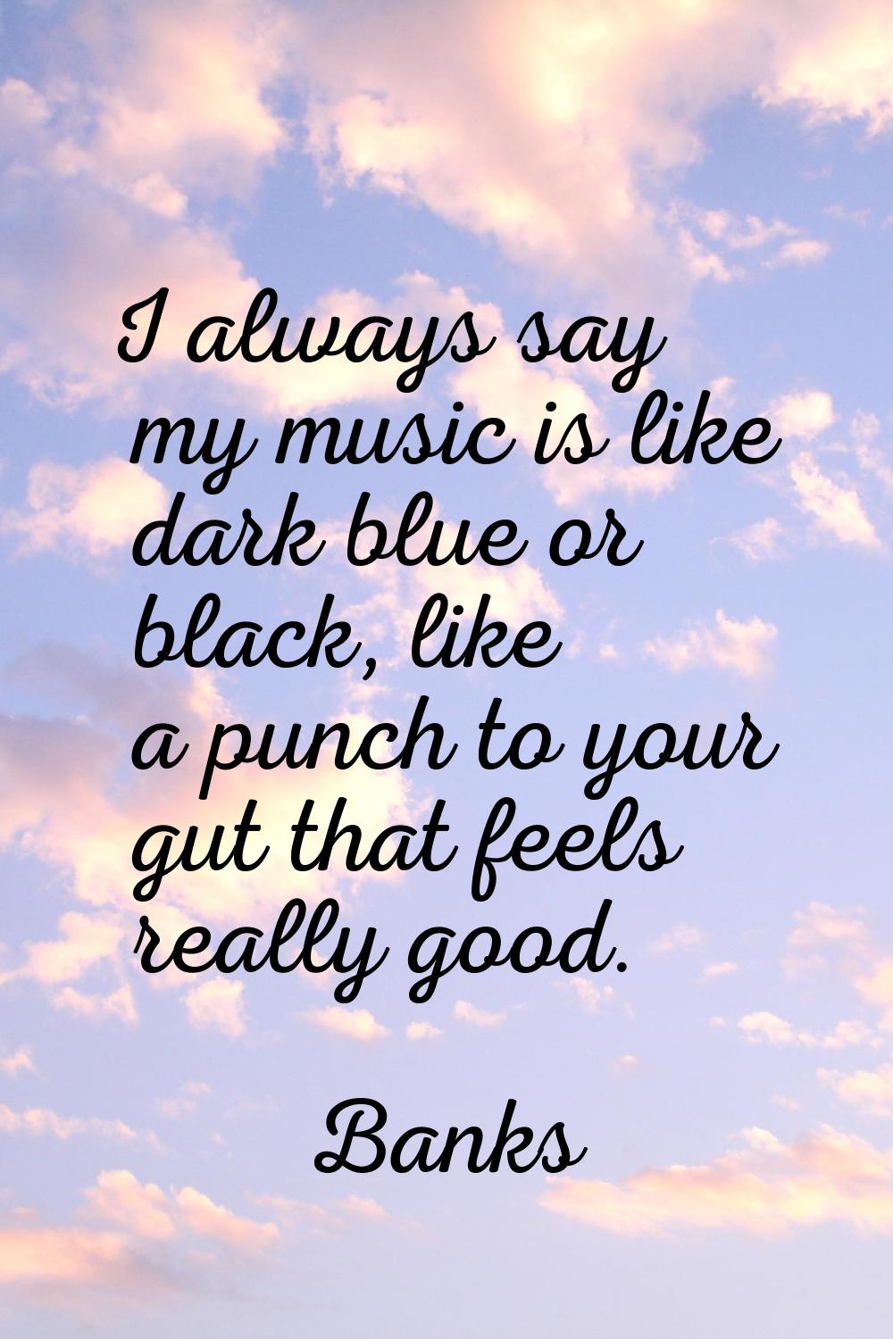 I always say my music is like dark blue or black, like a punch to your gut that feels really good.