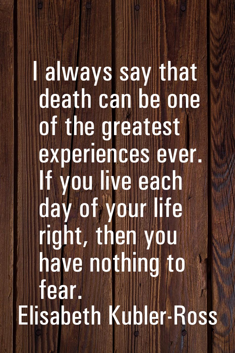 I always say that death can be one of the greatest experiences ever. If you live each day of your l