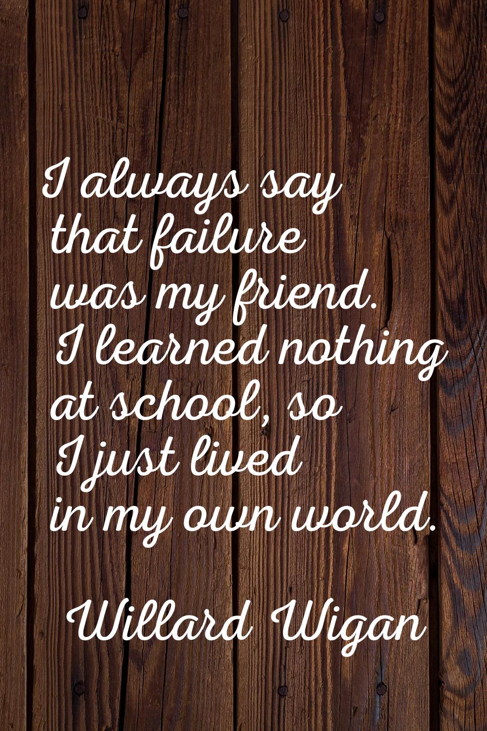 I always say that failure was my friend. I learned nothing at school, so I just lived in my own wor