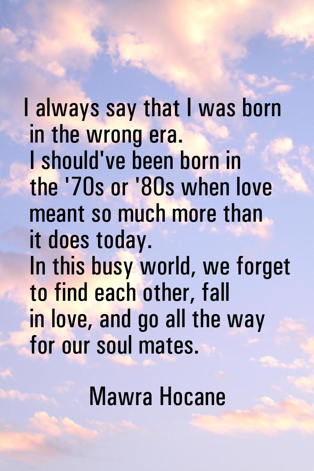 I always say that I was born in the wrong era. I should've been born in the '70s or '80s when love 