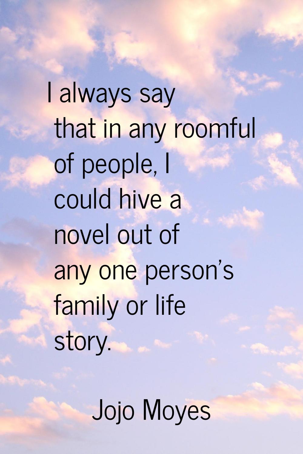 I always say that in any roomful of people, I could hive a novel out of any one person's family or 